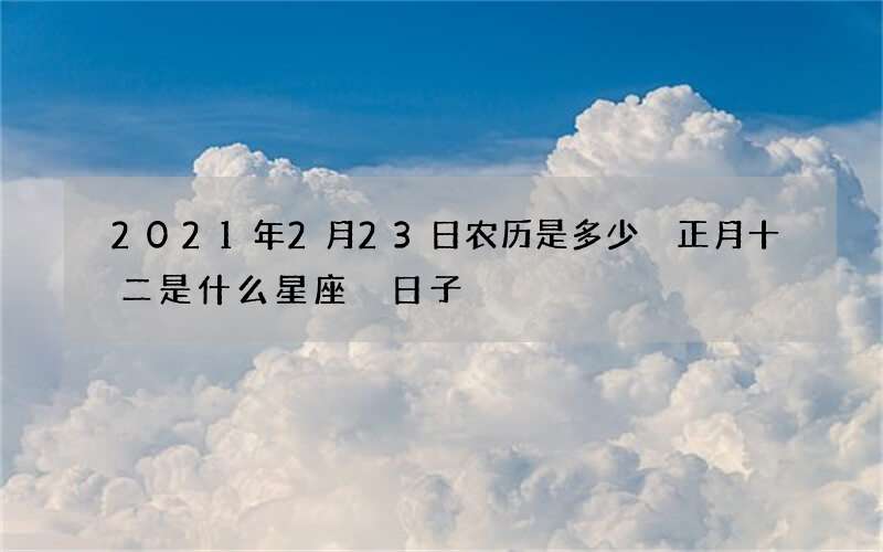 2021年2月23日农历是多少 正月十二是什么星座 日子